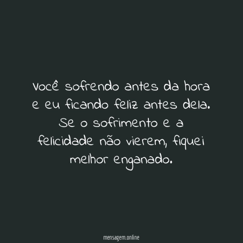 Você sofrendo antes da hora e eu ficando feliz antes dela