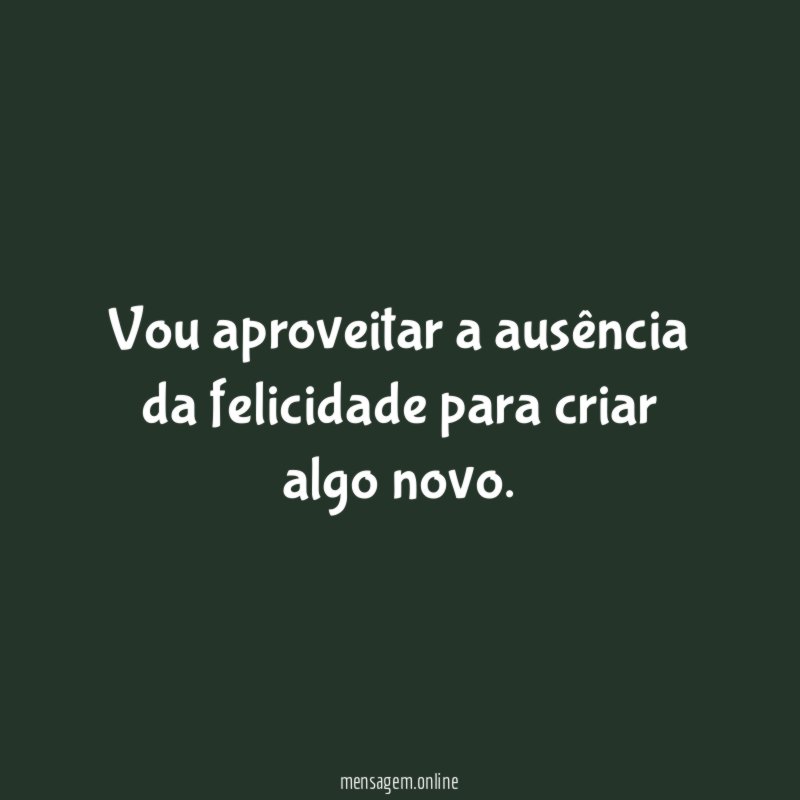 Vou aproveitar a ausência da felicidade para criar algo novo