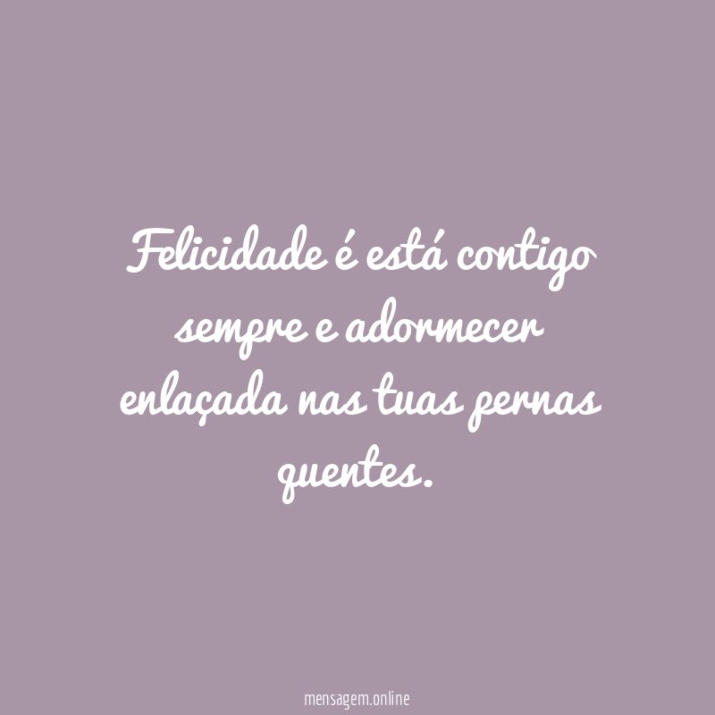 Felicidade é está contigo sempre e adormecer enlaçada nas tuas pernas quentes