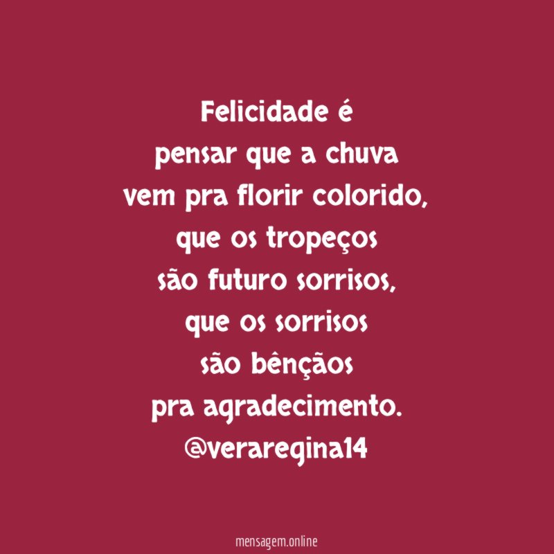 Felicidade é
pensar que a chuva
vem pra florir colorido,
que os tropeços
são futuro sorrisos,
que os sorrisos
são bênçãos
pra agradecimento.