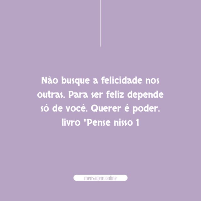 Não busque a felicidade nos outras. Para ser feliz depende só de você. Querer é poder.