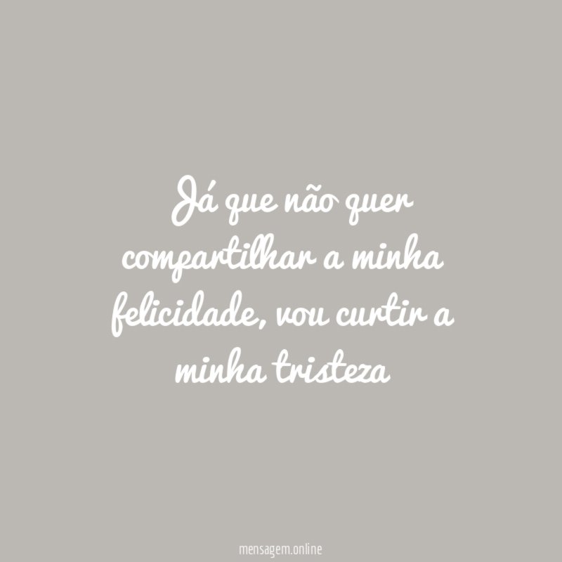 Já que não quer compartilhar a minha felicidade