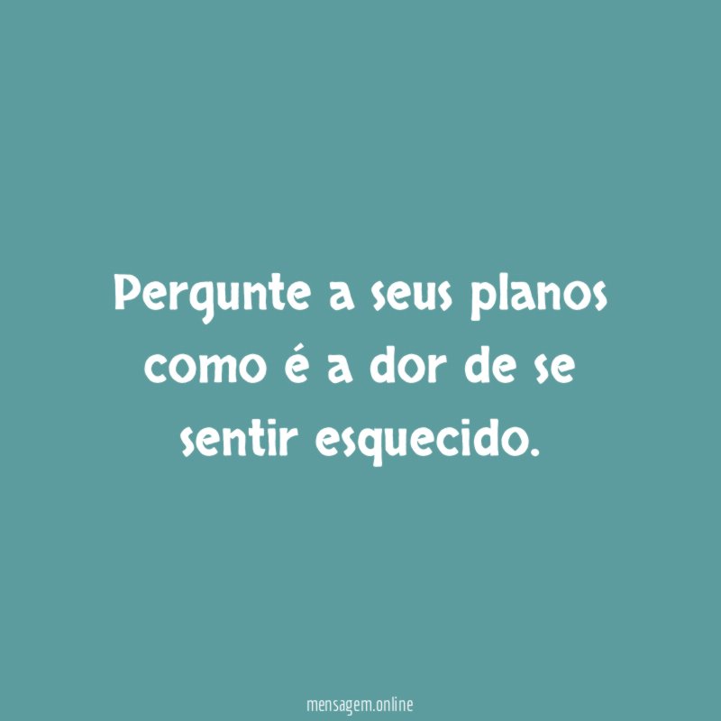 pergunte a seus planos como é a dor de se sentir esquecido