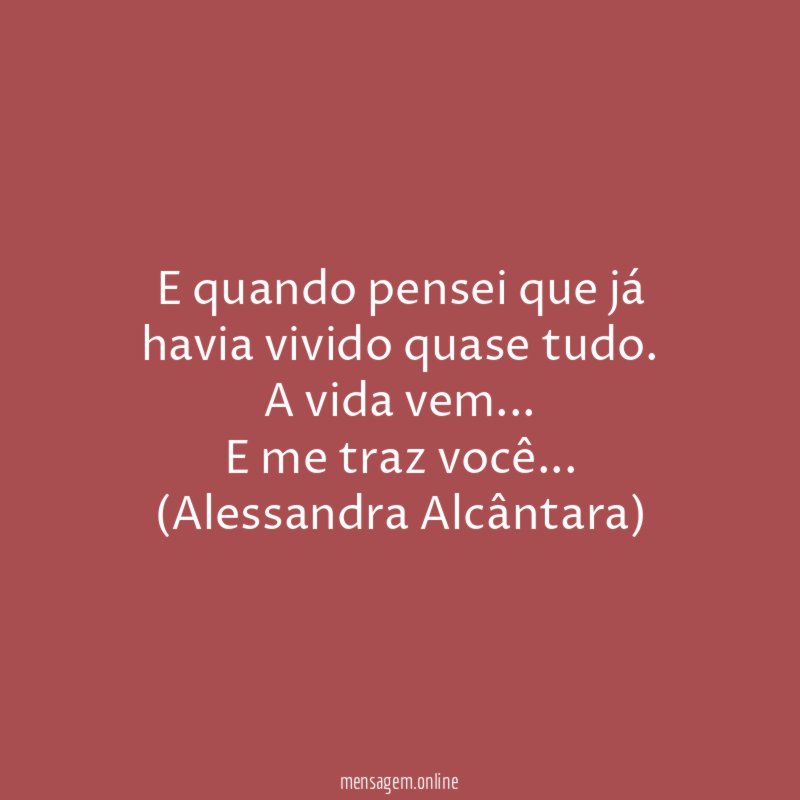 E quando pensei que já havia vivido quase tudo.
A vida vem…
E me traz você…