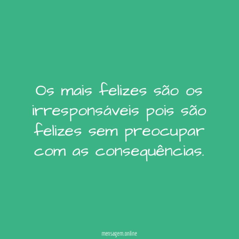 os mais felizes são os irresponsáveis pois são
