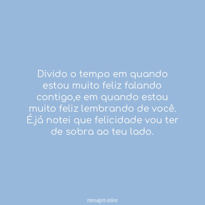 Divido o tempo em quando estou muito feliz falando contigo