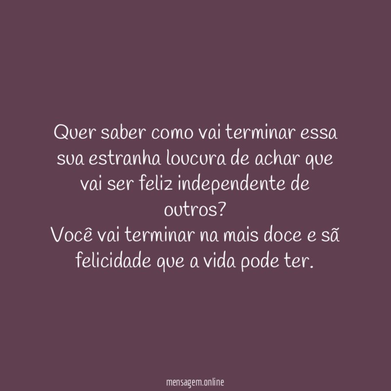 Quer saber como vai terminar essa sua estranha loucura de achar que vai ser feliz independente de outros?