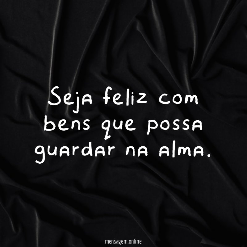 Seja feliz com bens que possa guardar na alma