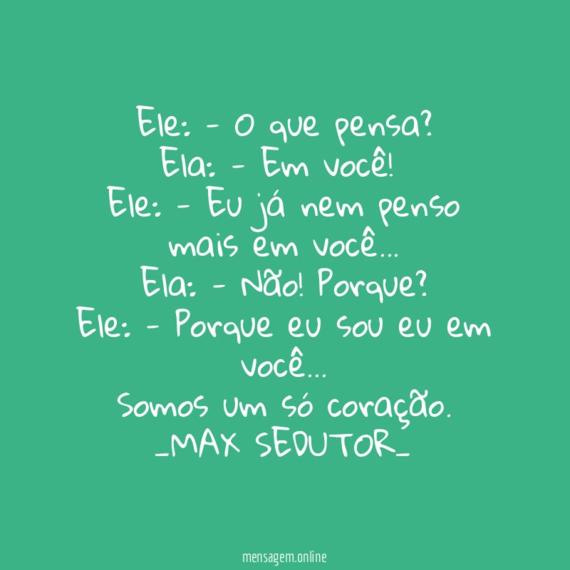 Ele: - O que pensa?
Ela: - Em você!
Ele: - Eu já nem penso mais em você…
Ela: - Não! Porque?
Ele: - Porque eu sou eu em você…
Somos um só coração.