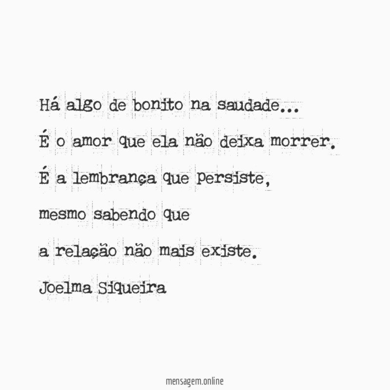 Há algo de bonito na saudade…
É o amor que ela não deixa morrer.
É a lembrança que persiste,
mesmo sabendo que
a relação não mais existe.