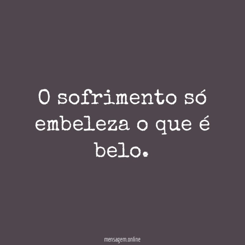 O sofrimento só embeleza o que é belo