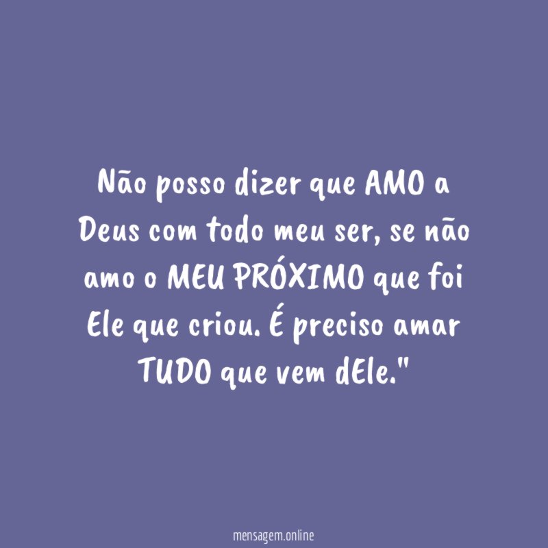 "Não posso dizer que AMO a Deus com todo meu ser, se não amo o MEU PRÓXIMO que foi Ele que criou. É preciso amar TUDO que vem dEle."
