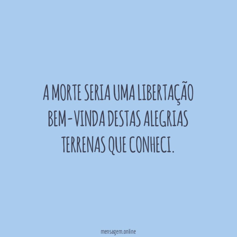 A morte seria uma libertação bem-vinda destas alegrias terrenas que conheci