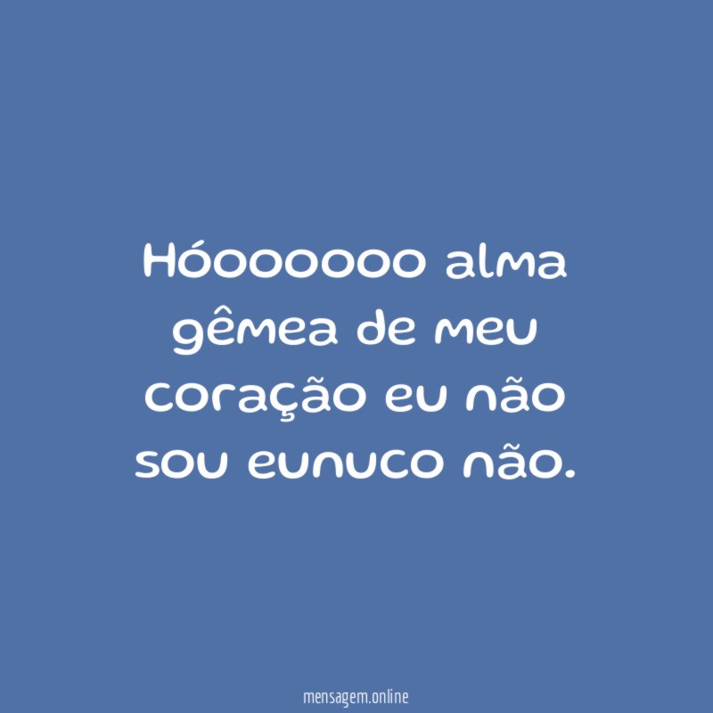 Hóoooooo alma gêmea de meu coração eu não