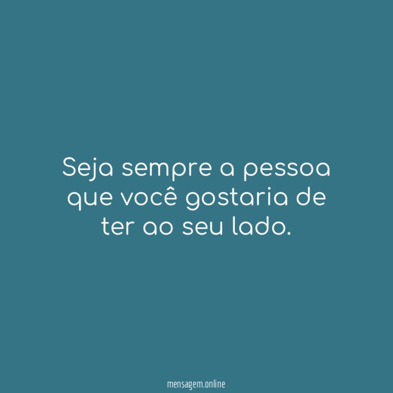 Seja sempre a pessoa que você gostaria de ter ao seu lado