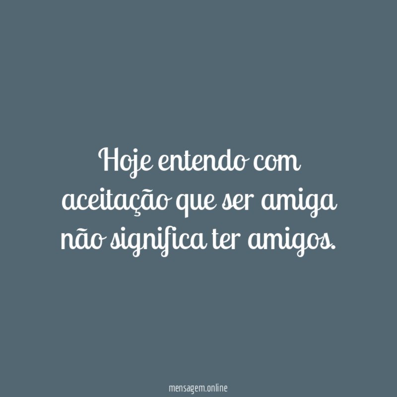 Hoje entendo com aceitação que ser amiga não significa ter amigos.