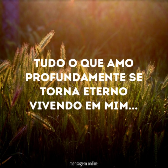 Tudo o que amo profundamente se torna eterno vivendo em mim