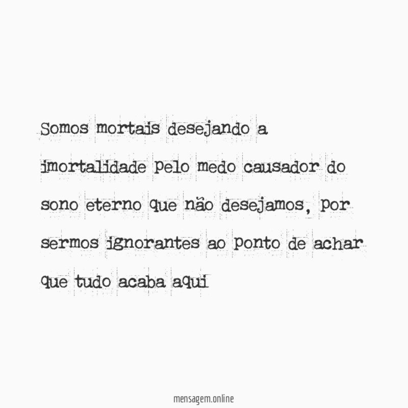 Somos mortais desejando a imortalidade pelo medo causador