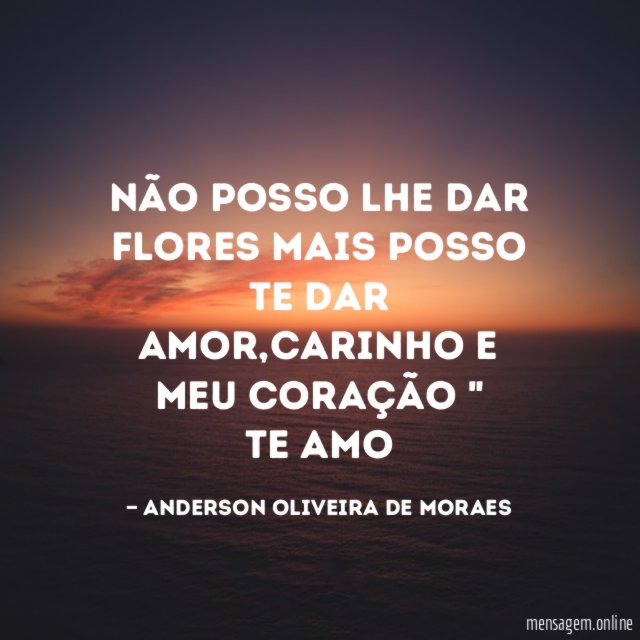" Não posso lhe dar flores mais posso te dar amor,carinho e meu coração "