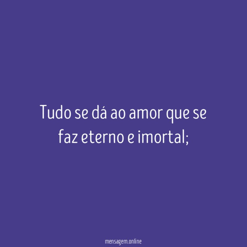 Tudo se dá ao amor que se faz eterno e imortal