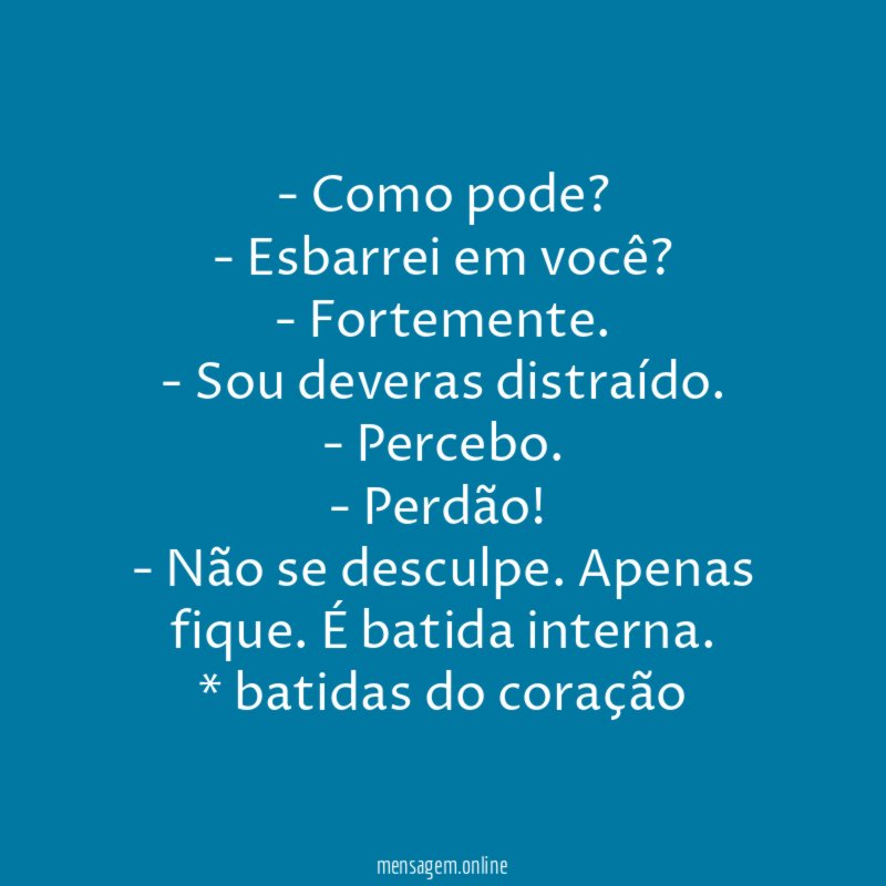- Como pode?
- Esbarrei em você?
- Fortemente.
- Sou deveras distraído.
- Percebo.
- Perdão!
- Não se desculpe. Apenas fique. É batida interna.