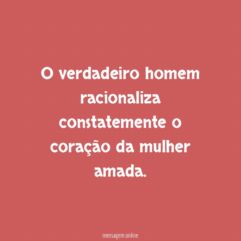 O verdadeiro homem racionaliza constatemente o coração da mulher amada