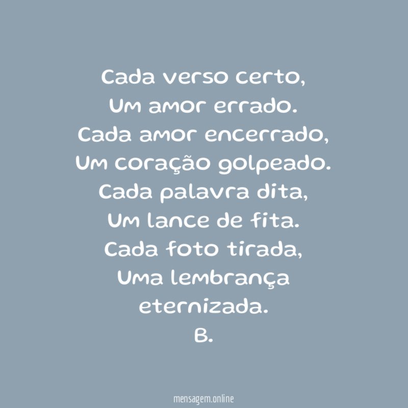 Cada verso certo,
Um amor errado.
Cada amor encerrado,
Um coração golpeado.
Cada palavra dita,
Um lance de fita.
Cada foto tirada,
Uma lembrança eternizada.