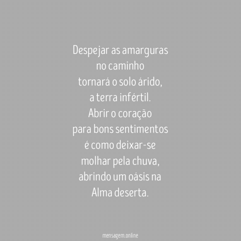Despejar as amarguras
no caminho
tornará o solo árido,
a terra infértil.
Abrir o coração
para bons sentimentos
é como deixar-se
molhar pela chuva,
abrindo um oásis na
Alma deserta.