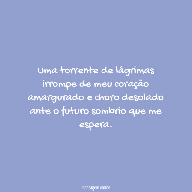 Uma torrente de lágrimas irrompe de meu coração