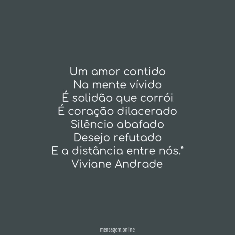“Um amor contido
Na mente vívido
É solidão que corrói
É coração dilacerado
Silêncio abafado
Desejo refutado
E a distância entre nós.”