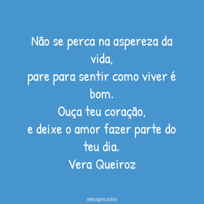 Não se perca na aspereza da vida,
pare para sentir como viver é bom.
Ouça teu coração,
e deixe o amor fazer parte do teu dia.