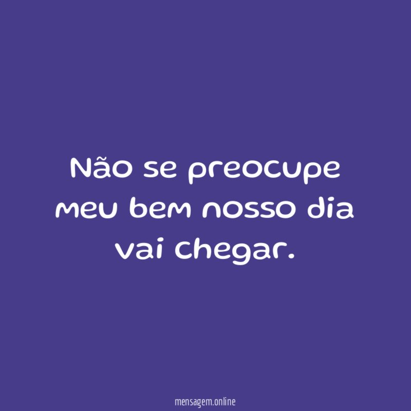 Não se preocupe meu bem nosso dia vai chegar