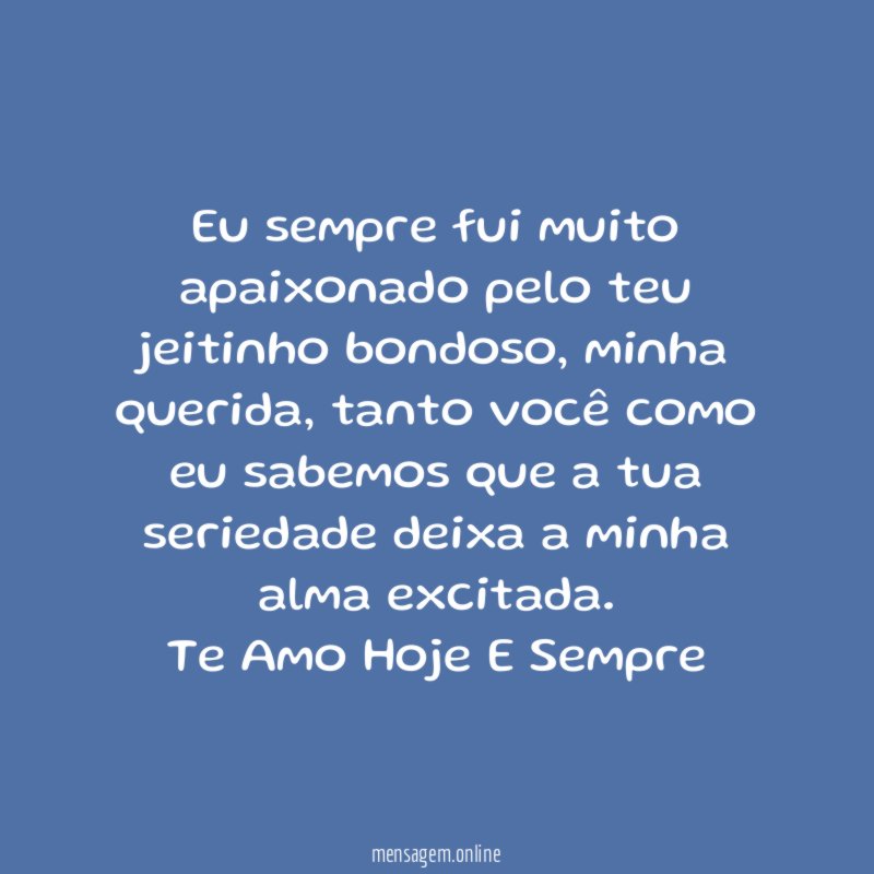 Eu sempre fui muito apaixonado pelo teu jeitinho bondoso, minha querida, tanto você como eu sabemos que a tua seriedade deixa a minha alma excitada.