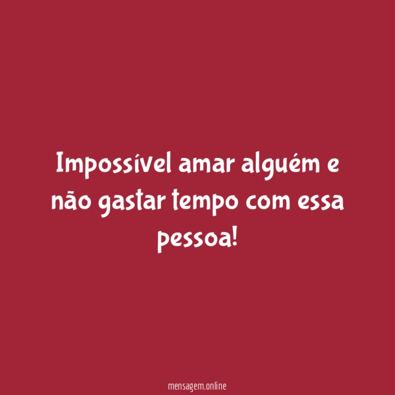 Impossível amar alguém e não gastar tempo com