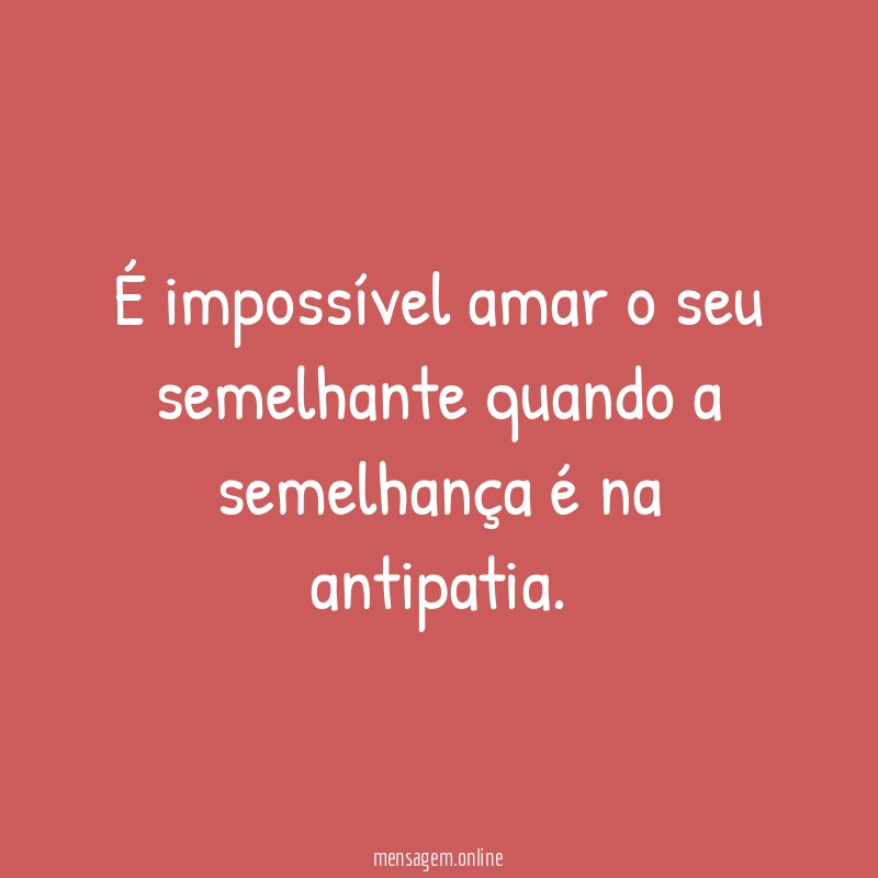 É impossível amar o seu semelhante quando a semelhança é na antipatia