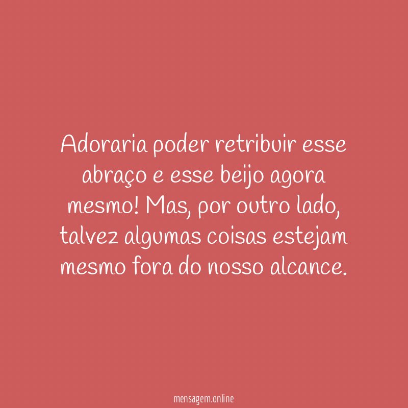 Adoraria poder retribuir esse abraço e esse beijo agora mesmo