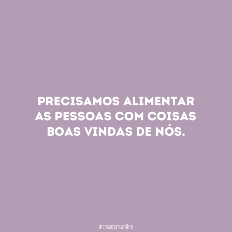 Precisamos alimentar as pessoas com coisas boas vindas de nós