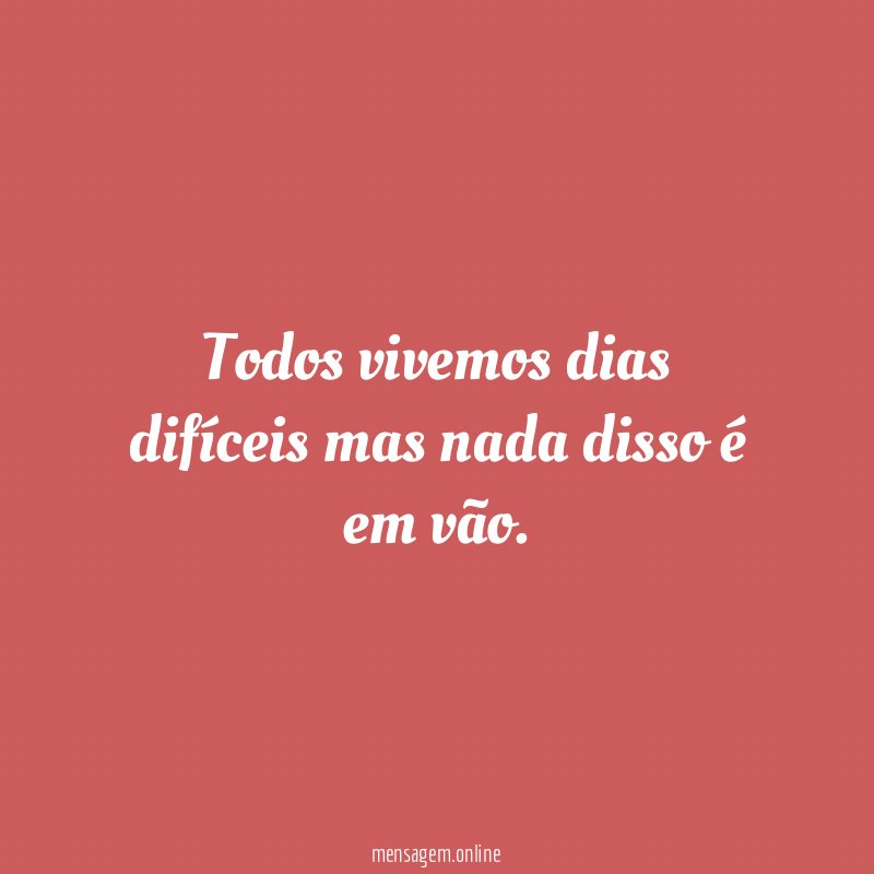 Todos vivemos dias difíceis mas nada disso é em vão