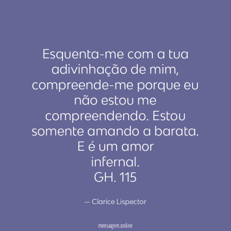 Esquenta-me com a tua adivinhação de mim, compreende-me porque eu
não estou me compreendendo. Estou somente amando a barata. E é um amor
infernal.