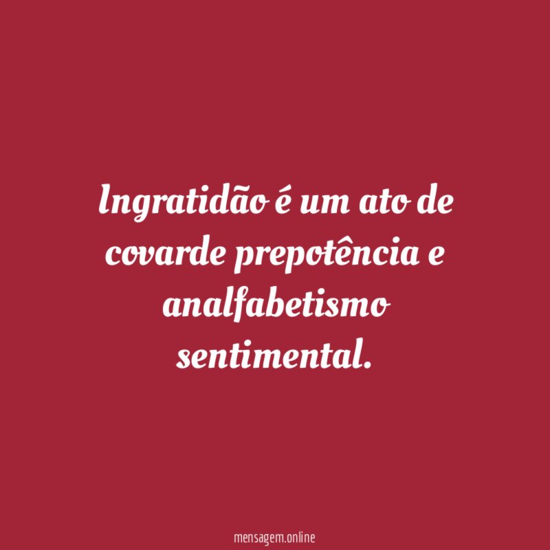 Ingratidão é um ato de covarde prepotência e analfabetismo sentimental