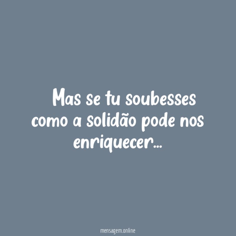 – Mas se tu soubesses como a solidão pode nos enriquecer