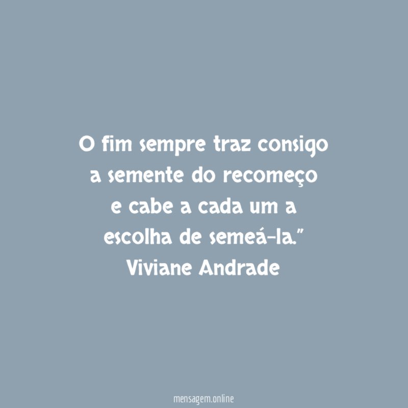 “ O fim sempre traz consigo
a semente do recomeço
e cabe a cada um a
escolha de semeá-la.”