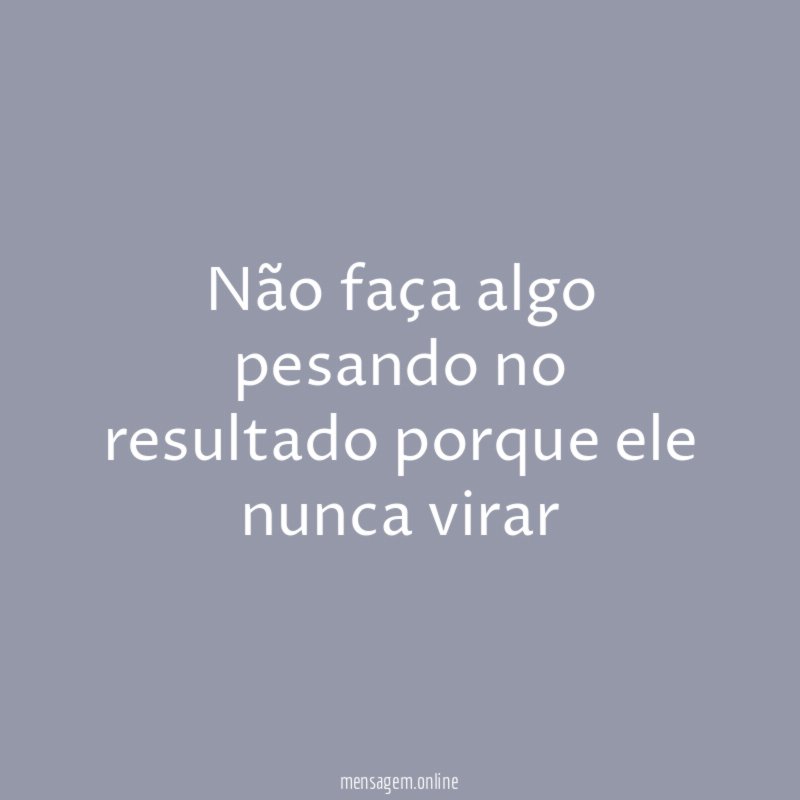 Não faça algo pesando no resultado porque ele nunca virar