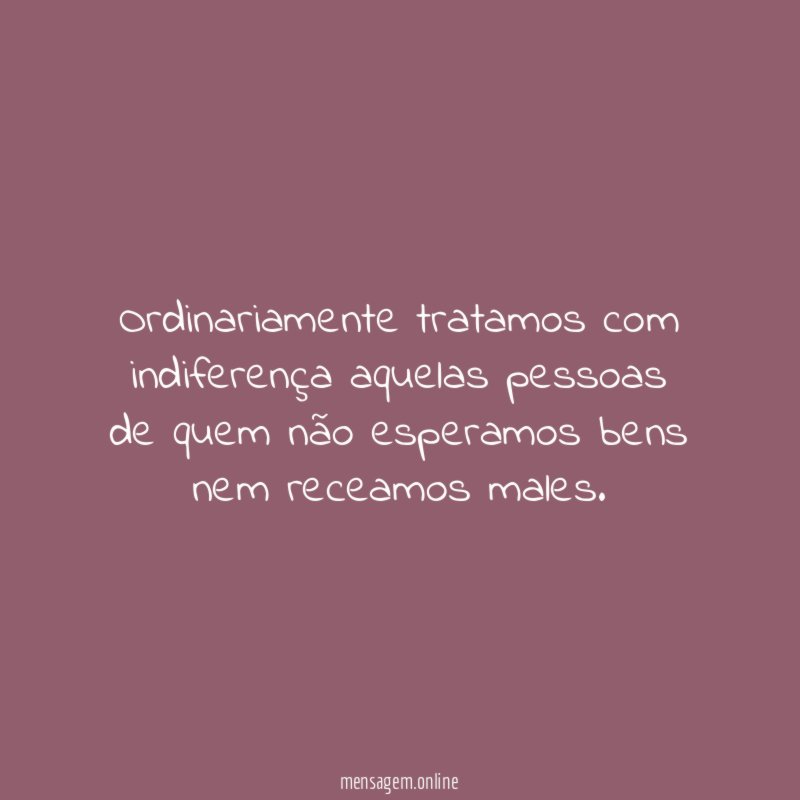Ordinariamente tratamos com indiferença aquelas pessoas de quem