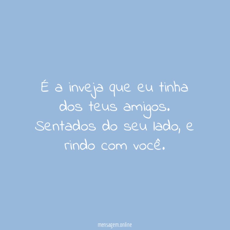 É a inveja que eu tinha dos teus amigos