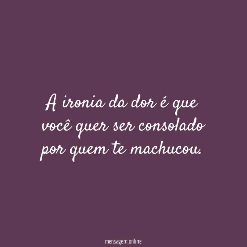 A ironia da dor é que você quer
