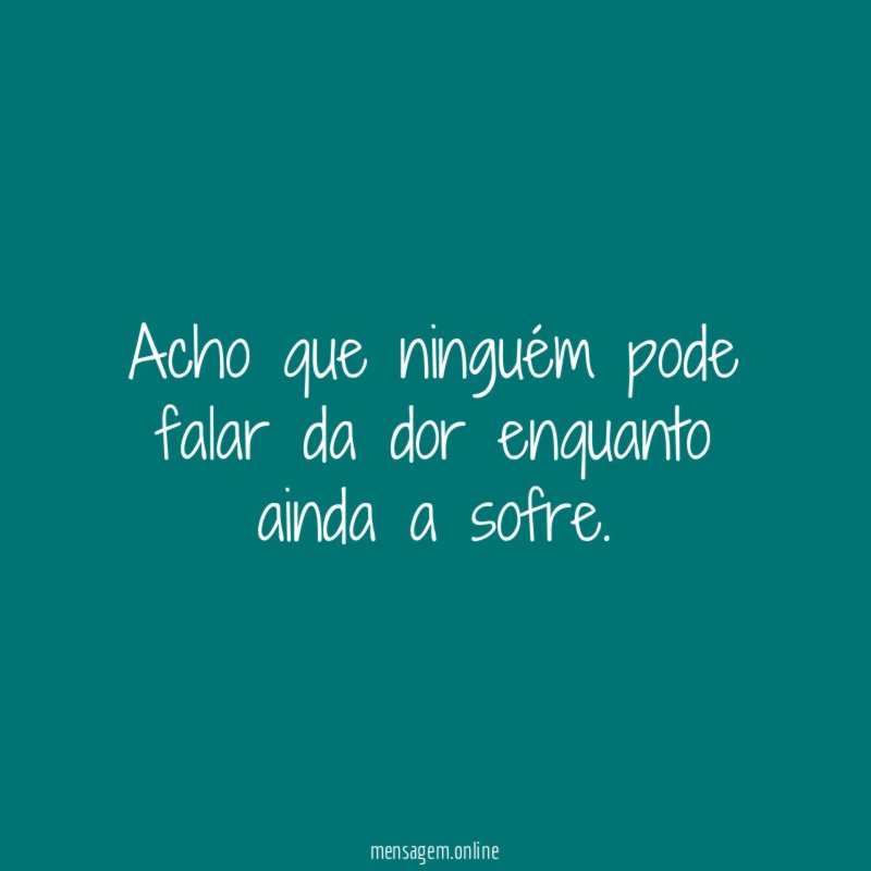 Acho que ninguém pode falar da dor enquanto ainda a sofre