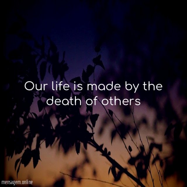 Our life is made by the death of others