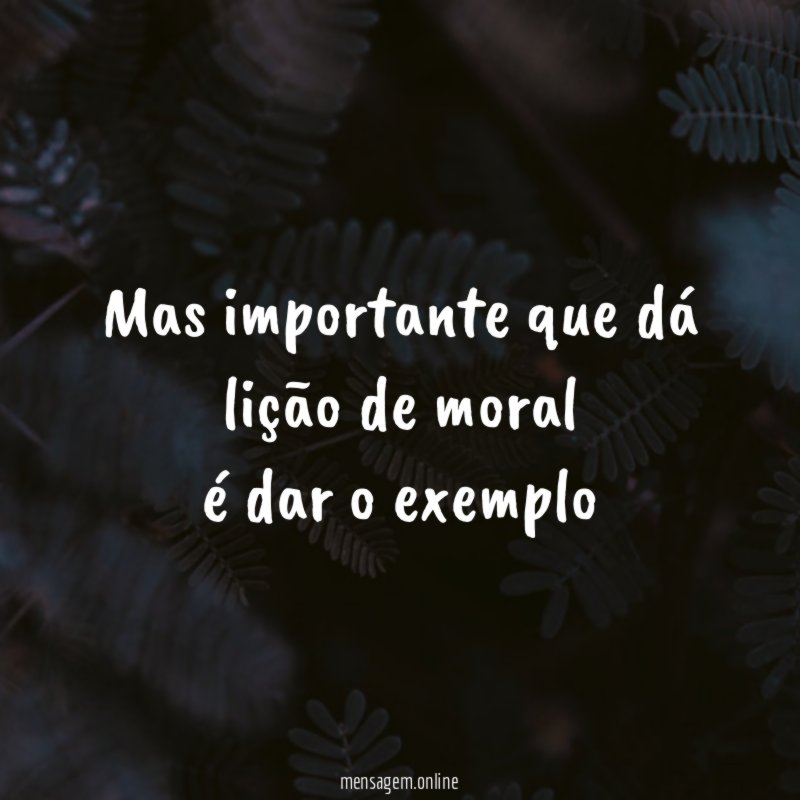 Mas importante que dá lição de moral é dar o exemplo