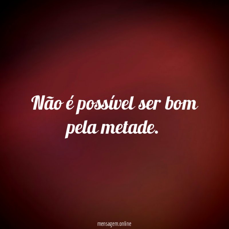 Não é possível ser bom pela metade